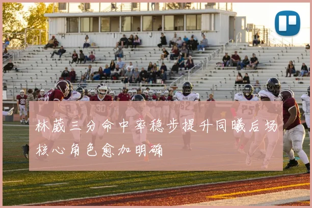 林葳三分命中率稳步提升同曦后场核心角色愈加明确