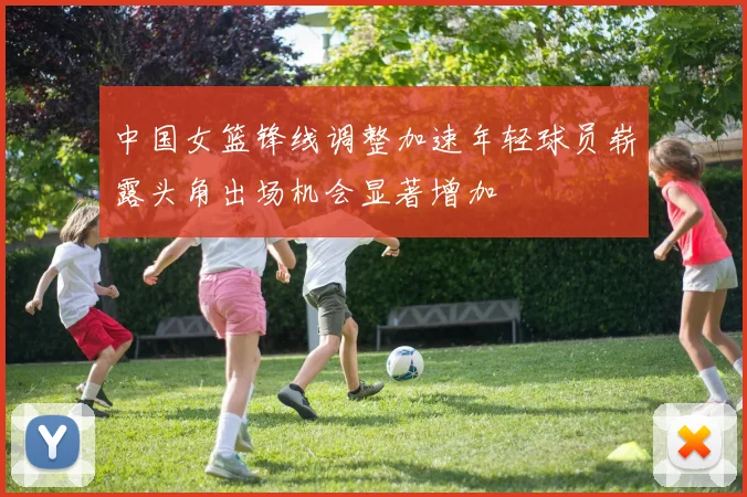 中国女篮锋线调整加速年轻球员崭露头角出场机会显著增加