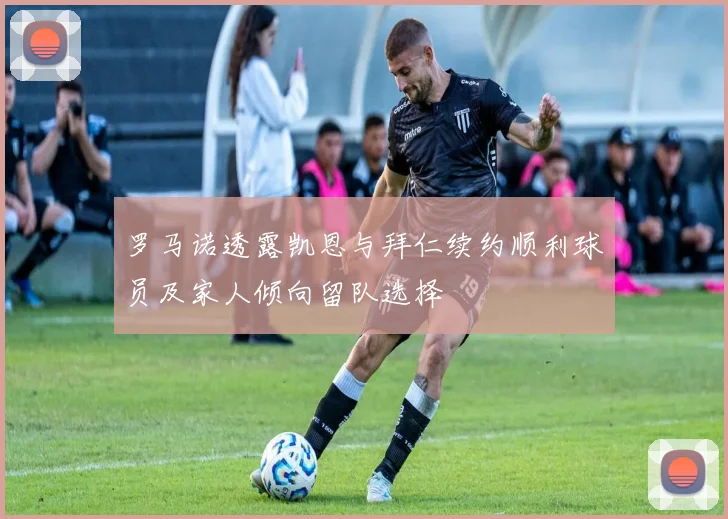 罗马诺透露凯恩与拜仁续约顺利球员及家人倾向留队选择