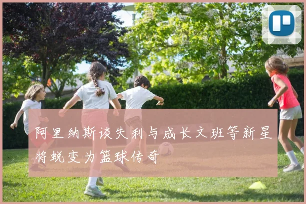 阿里纳斯谈失利与成长文班等新星将蜕变为篮球传奇
