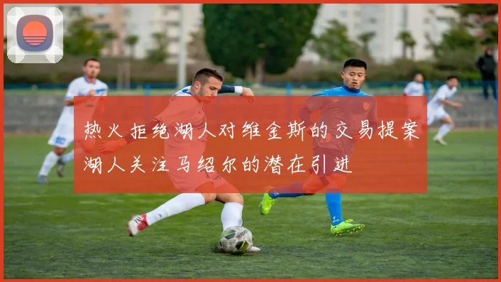 热火拒绝湖人对维金斯的交易提案湖人关注马绍尔的潜在引进
