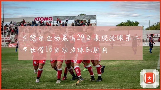 兰德尔全场最高29分表现抢眼第二节独得16分助力球队胜利
