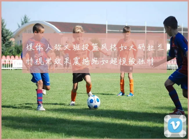 媒体人称文班投篮风格如大码杜兰特视觉效果震撼宛如超模般独特