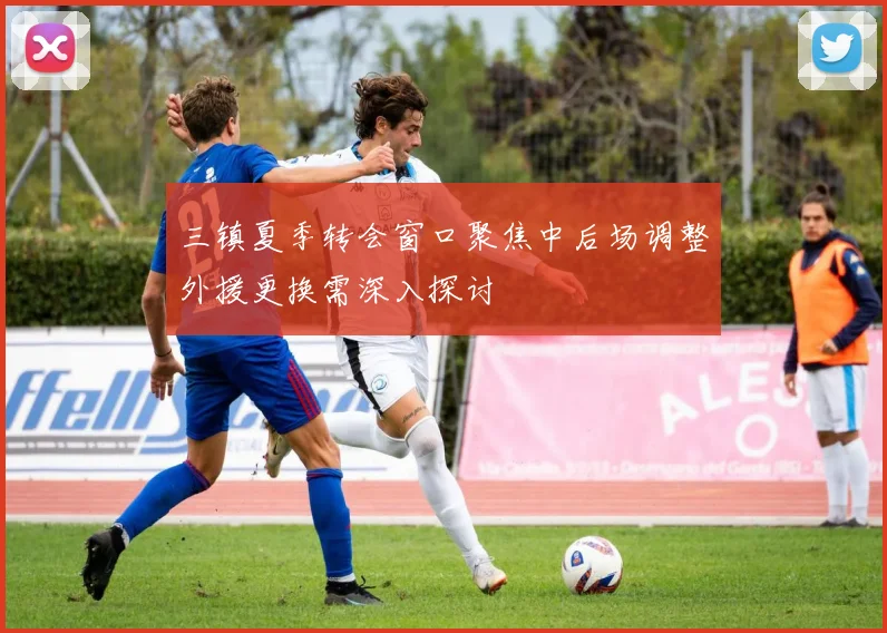 三镇夏季转会窗口聚焦中后场调整外援更换需深入探讨