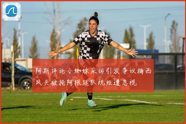 阿斯评论小蜘蛛采访引发争议梅西风头被抢阿根廷队规矩遭忽视