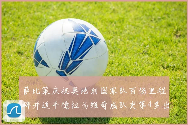 萨比策庆祝奥地利国家队百场里程碑并追平德拉戈维奇成队史第4多出场者