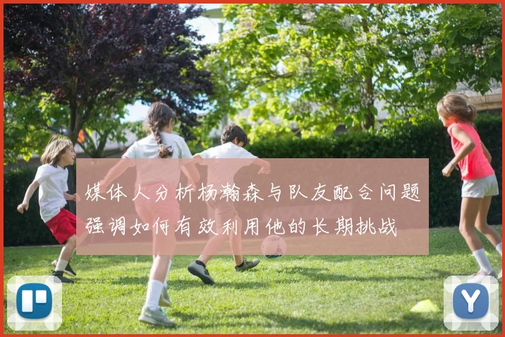媒体人分析杨瀚森与队友配合问题强调如何有效利用他的长期挑战