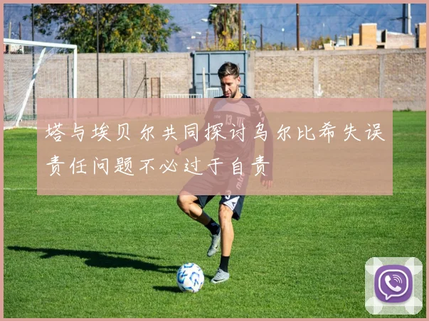 塔与埃贝尔共同探讨乌尔比希失误责任问题不必过于自责