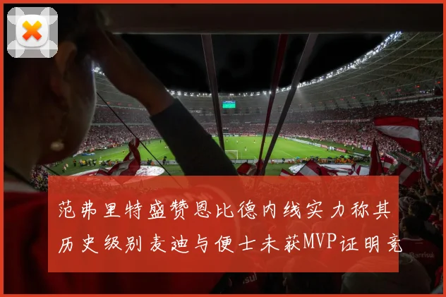 范弗里特盛赞恩比德内线实力称其历史级别麦迪与便士未获MVP证明竞争激烈