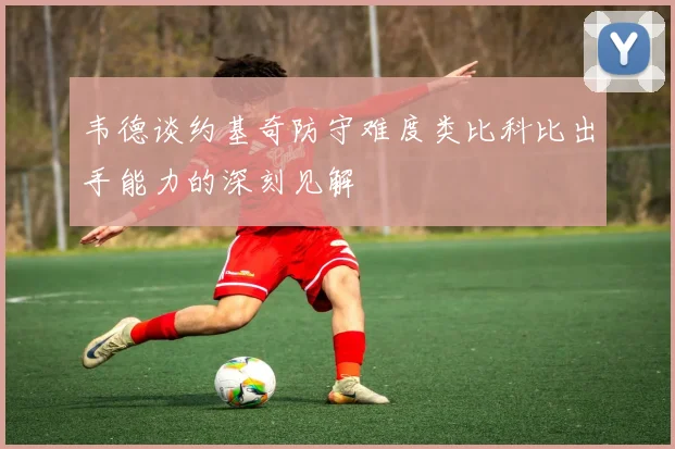 韦德谈约基奇防守难度类比科比出手能力的深刻见解