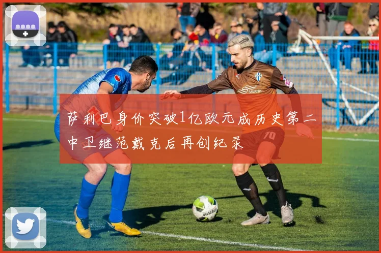 萨利巴身价突破1亿欧元成历史第二中卫继范戴克后再创纪录