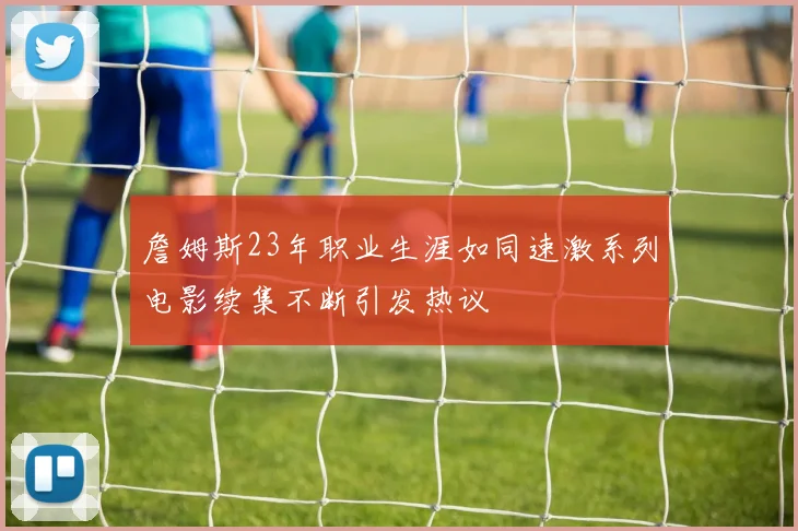 詹姆斯23年职业生涯如同速激系列电影续集不断引发热议