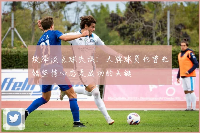 埃泽谈点球失误：大牌球员也曾犯错坚持心态是成功的关键