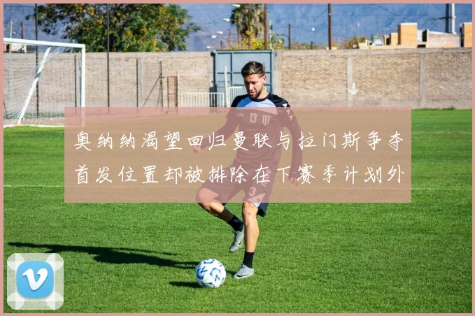 奥纳纳渴望回归曼联与拉门斯争夺首发位置却被排除在下赛季计划外