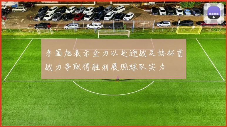 李国旭表示全力以赴迎战足协杯首战力争取得胜利展现球队实力