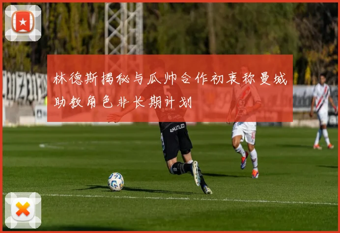 林德斯揭秘与瓜帅合作初衷称曼城助教角色非长期计划