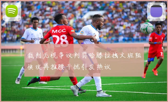 裁判无视争议判罚哈滕拉拽文班阻快攻再推腰干扰引发热议