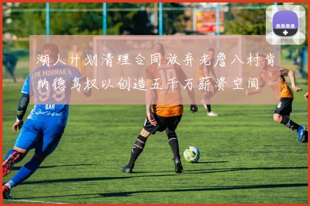 湖人计划清理合同放弃老詹八村肯纳德鸟权以创造五千万薪资空间