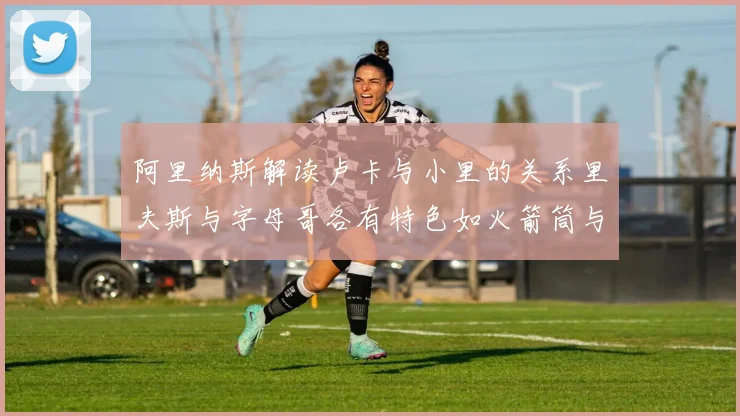 阿里纳斯解读卢卡与小里的关系里夫斯与字母哥各有特色如火箭筒与手枪